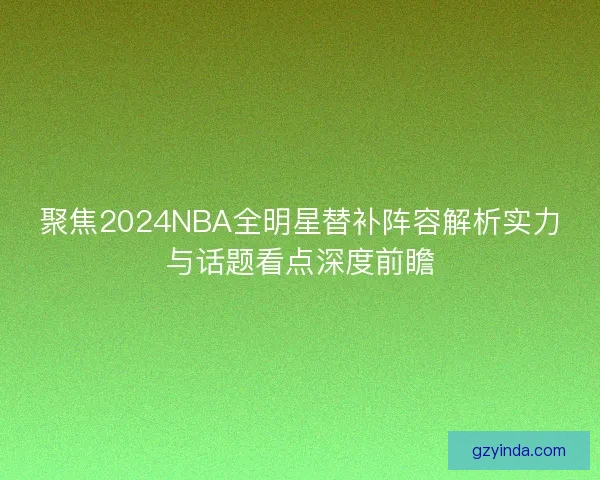 聚焦2024NBA全明星替补阵容解析实力与话题看点深度前瞻