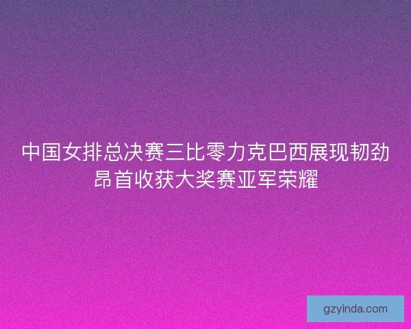 中国女排总决赛三比零力克巴西展现韧劲昂首收获大奖赛亚军荣耀