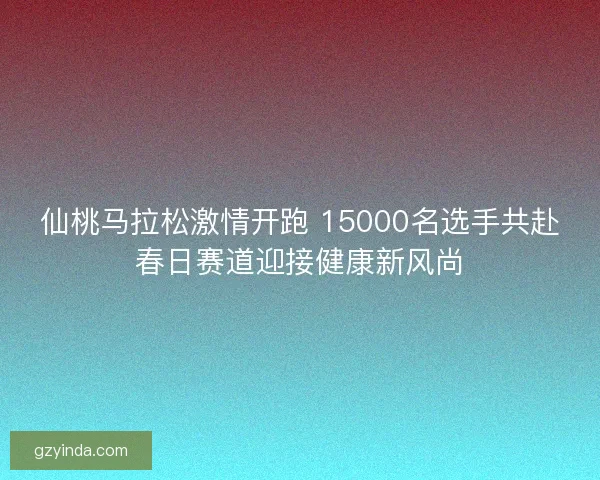 仙桃马拉松激情开跑 15000名选手共赴春日赛道迎接健康新风尚