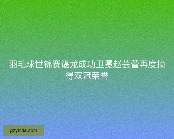 羽毛球世锦赛谌龙成功卫冕赵芸蕾再度摘得双冠荣誉