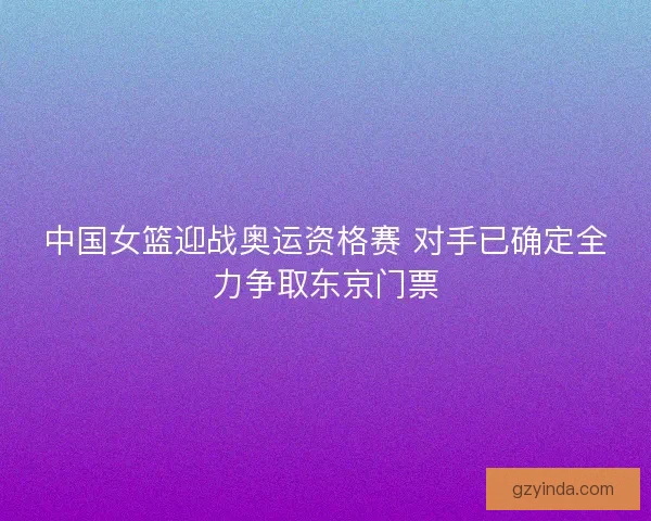 中国女篮迎战奥运资格赛 对手已确定全力争取东京门票
