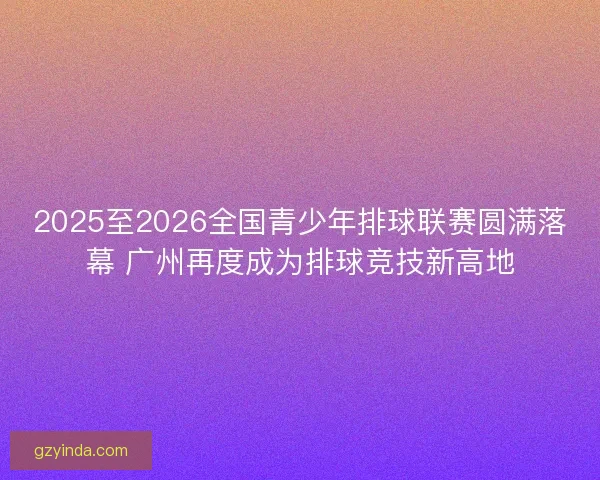 2025至2026全国青少年排球联赛圆满落幕 广州再度成为排球竞技新高地