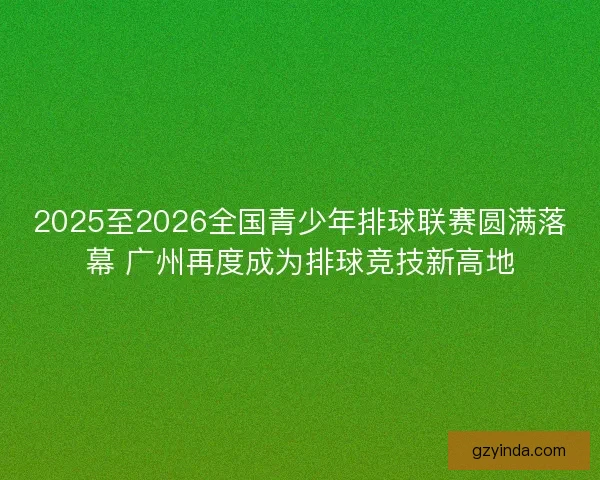 2025至2026全国青少年排球联赛圆满落幕 广州再度成为排球竞技新高地