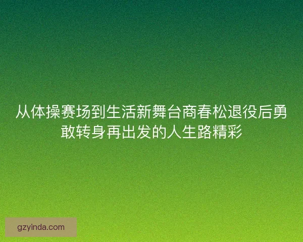 从体操赛场到生活新舞台商春松退役后勇敢转身再出发的人生路精彩