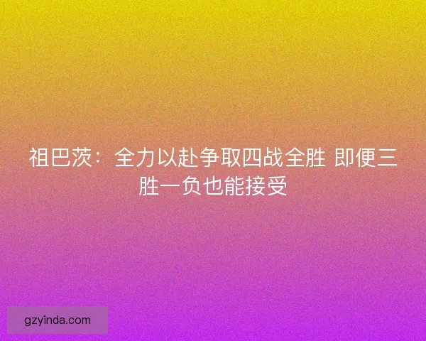 祖巴茨：全力以赴争取四战全胜 即便三胜一负也能接受