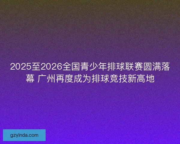 2025至2026全国青少年排球联赛圆满落幕 广州再度成为排球竞技新高地