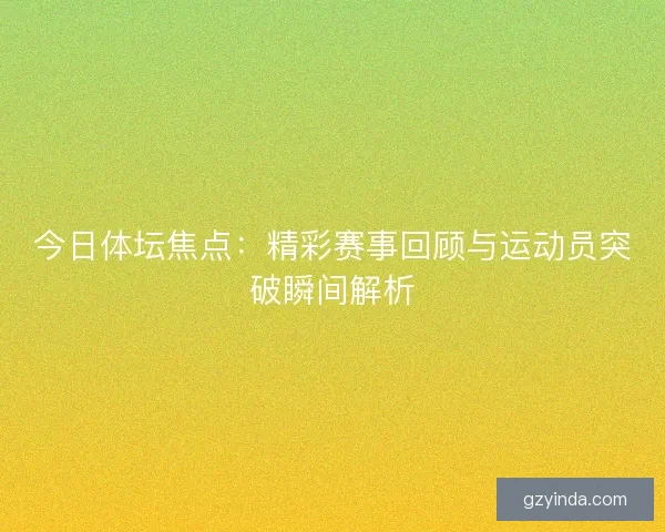 今日体坛焦点：精彩赛事回顾与运动员突破瞬间解析