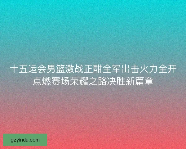 十五运会男篮激战正酣全军出击火力全开点燃赛场荣耀之路决胜新篇章