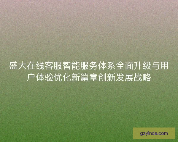 盛大在线客服智能服务体系全面升级与用户体验优化新篇章创新发展战略