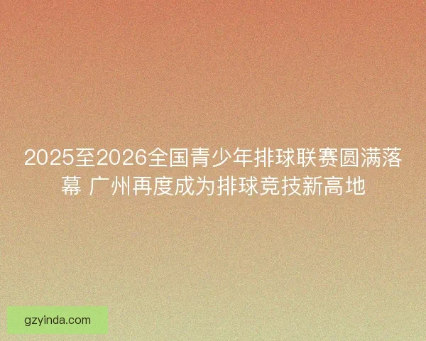 2025至2026全国青少年排球联赛圆满落幕 广州再度成为排球竞技新高地