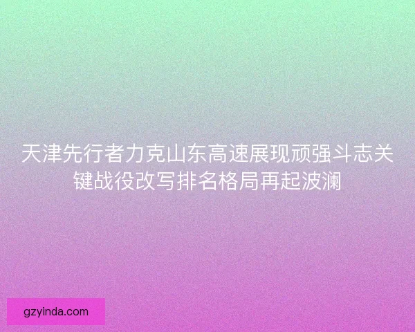 天津先行者力克山东高速展现顽强斗志关键战役改写排名格局再起波澜