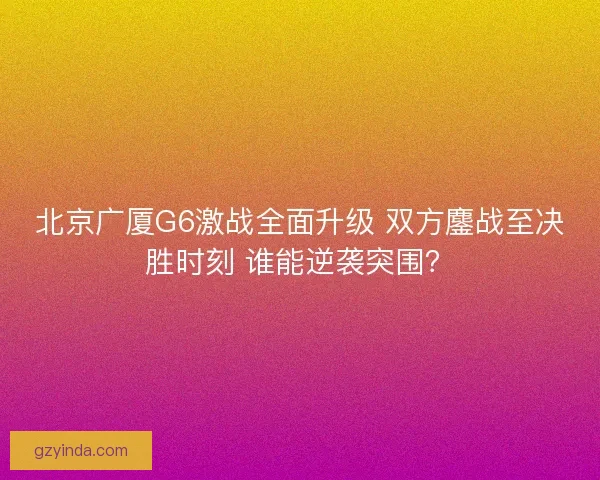 北京广厦G6激战全面升级 双方鏖战至决胜时刻 谁能逆袭突围？