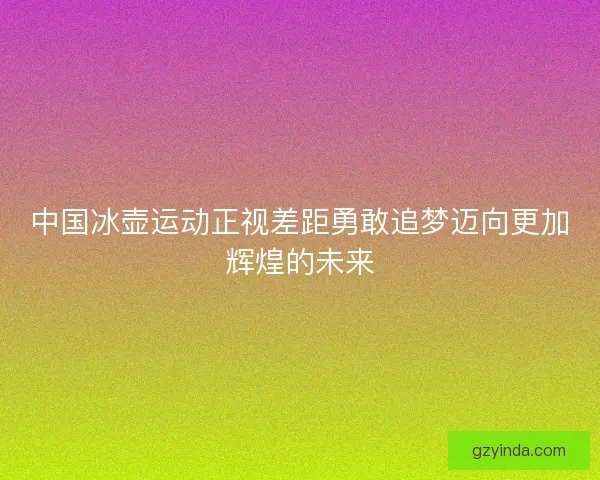 中国冰壶运动正视差距勇敢追梦迈向更加辉煌的未来