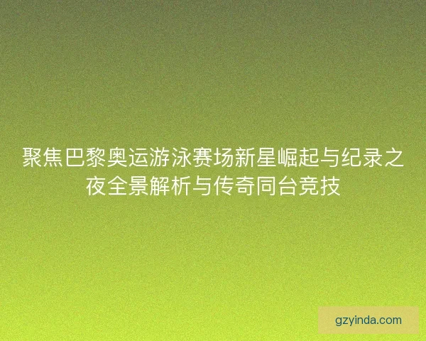 聚焦巴黎奥运游泳赛场新星崛起与纪录之夜全景解析与传奇同台竞技