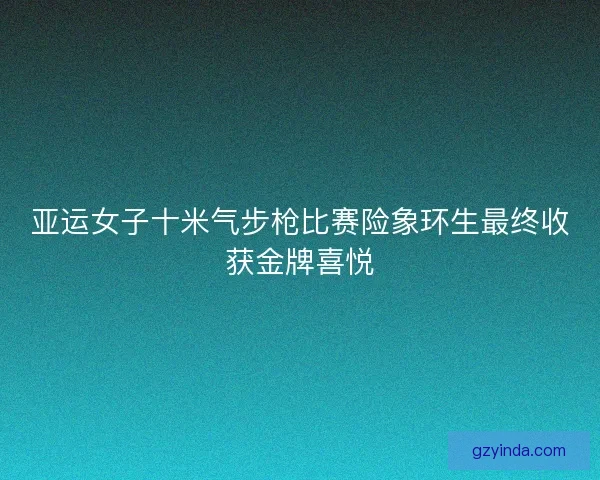 亚运女子十米气步枪比赛险象环生最终收获金牌喜悦