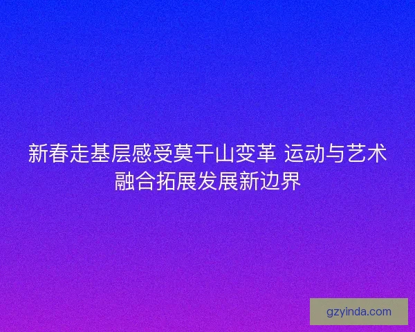 新春走基层感受莫干山变革 运动与艺术融合拓展发展新边界